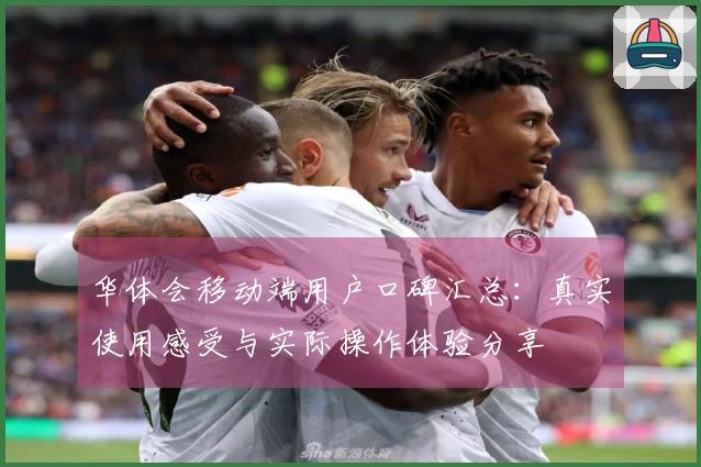 华体会移动端用户口碑汇总：真实使用感受与实际操作体验分享