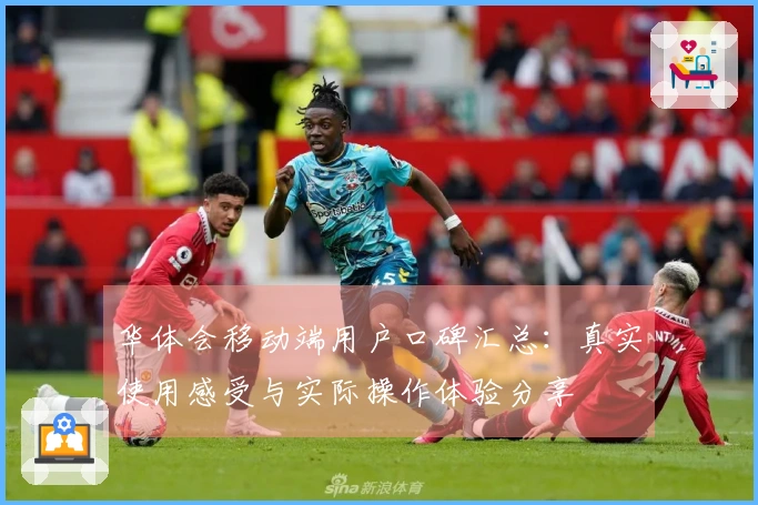 华体会移动端用户口碑汇总：真实使用感受与实际操作体验分享