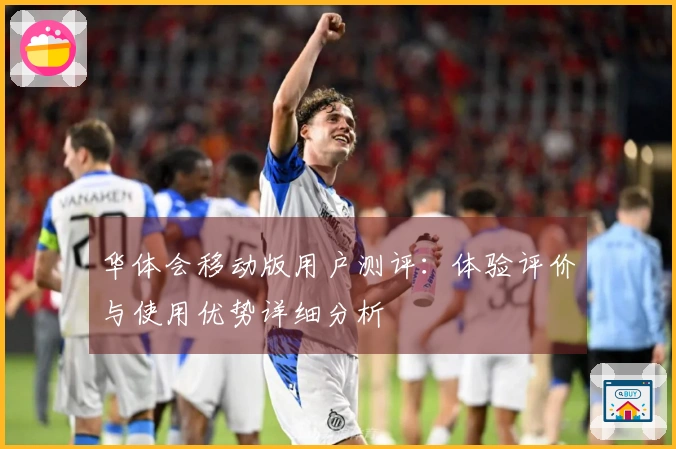 华体会移动版用户测评：体验评价与使用优势详细分析