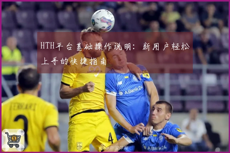 HTH平台基础操作说明：新用户轻松上手的快捷指南