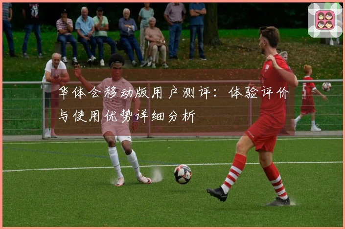 华体会移动版用户测评:体验评价与使用优势详细分析